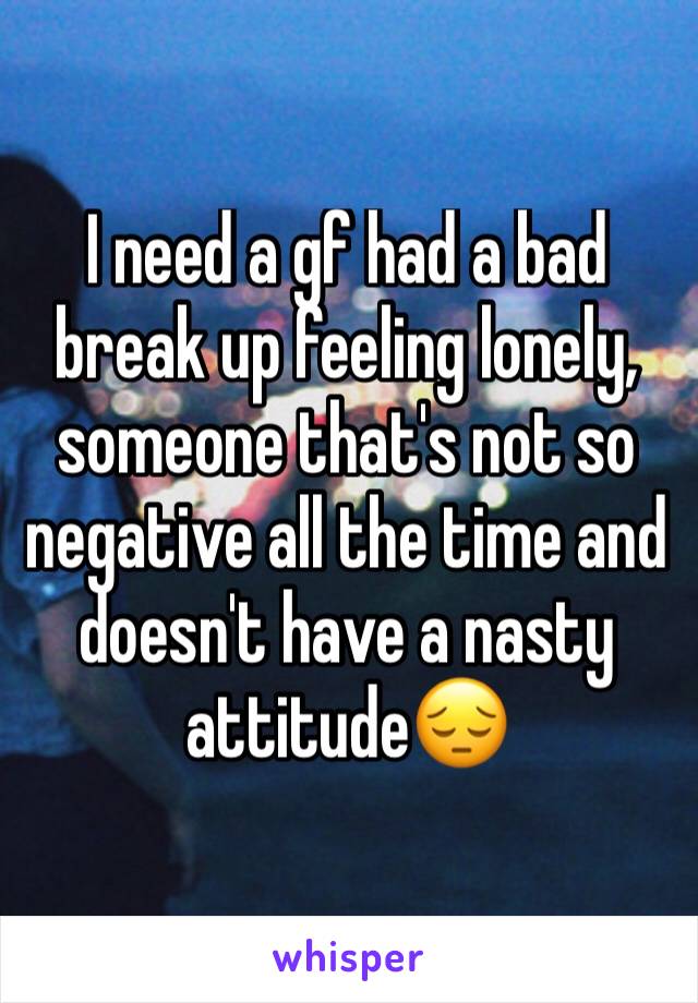 I need a gf had a bad break up feeling lonely, someone that's not so negative all the time and doesn't have a nasty attitude😔