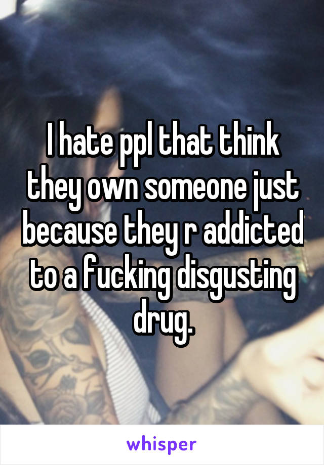 I hate ppl that think they own someone just because they r addicted to a fucking disgusting drug.