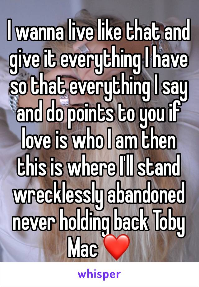 I wanna live like that and give it everything I have so that everything I say and do points to you if love is who I am then this is where I'll stand wrecklessly abandoned never holding back Toby Mac ❤