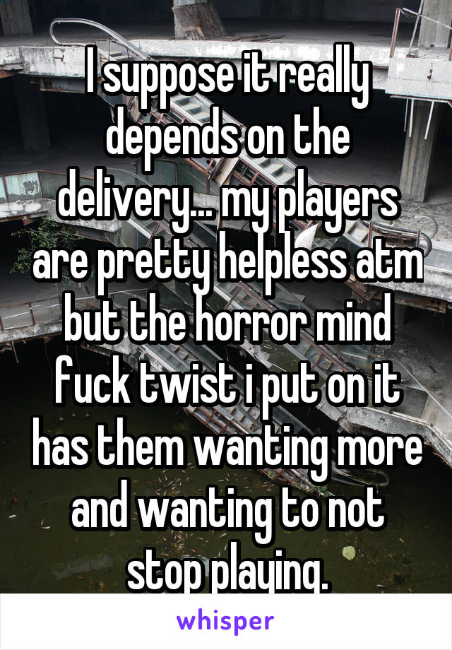 I suppose it really depends on the delivery... my players are pretty helpless atm but the horror mind fuck twist i put on it has them wanting more and wanting to not stop playing.