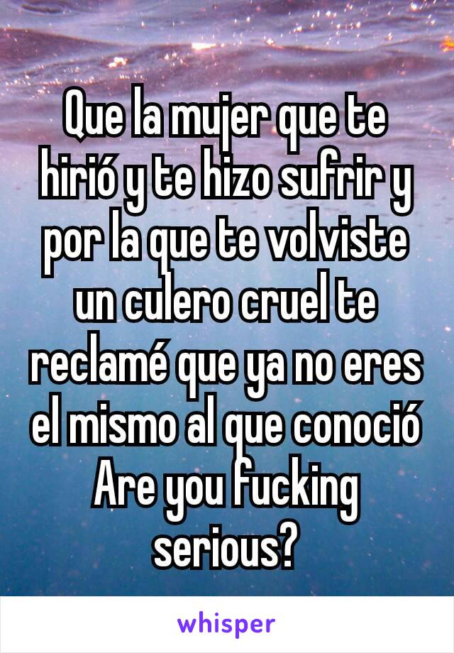 Que la mujer que te hirió y te hizo sufrir y por la que te volviste un culero cruel te reclamé que ya no eres el mismo al que conoció
Are you fucking serious?