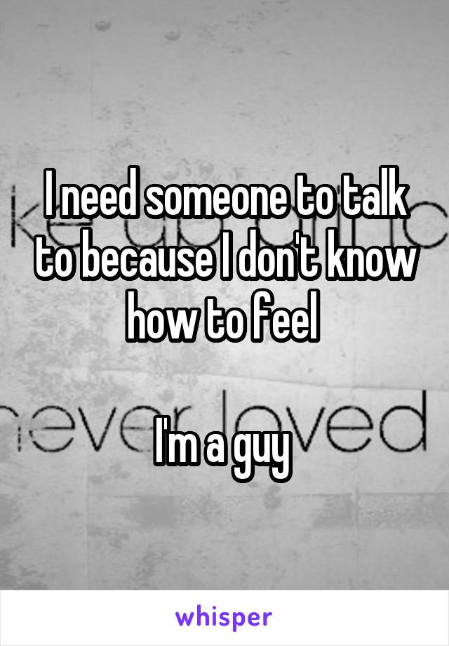 I need someone to talk to because I don't know how to feel 

I'm a guy 