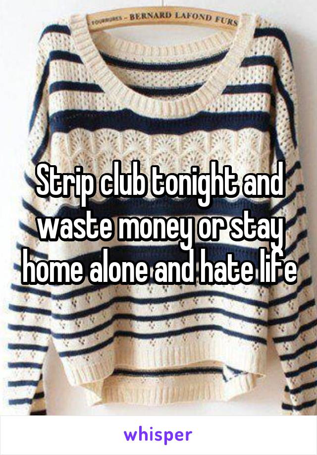 Strip club tonight and waste money or stay home alone and hate life