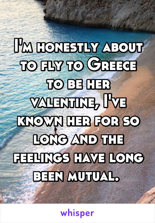 I'm honestly about to fly to Greece to be her valentine, I've known her for so long and the feelings have long been mutual. 