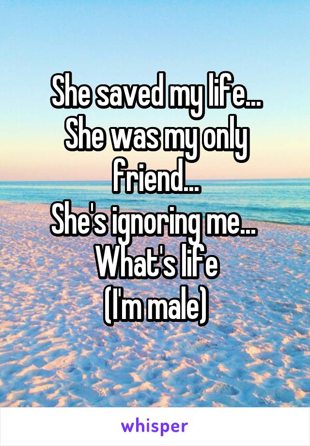 She saved my life...
She was my only friend...
She's ignoring me... 
What's life
(I'm male)
