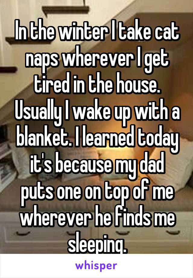 In the winter I take cat naps wherever I get tired in the house. Usually I wake up with a blanket. I learned today it's because my dad puts one on top of me wherever he finds me sleeping.