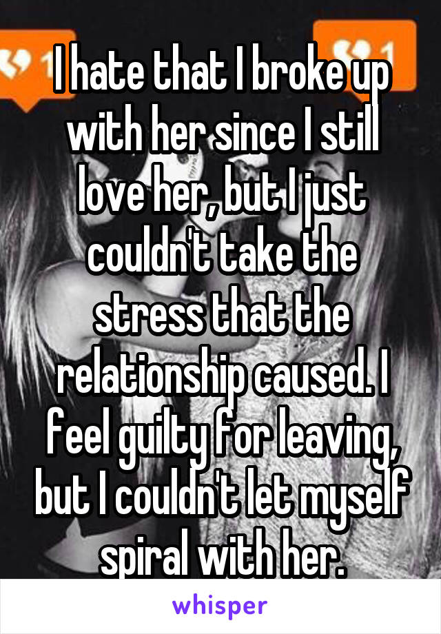 I hate that I broke up with her since I still love her, but I just couldn't take the stress that the relationship caused. I feel guilty for leaving, but I couldn't let myself spiral with her.