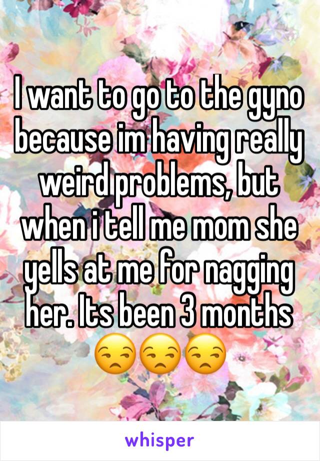 I want to go to the gyno because im having really weird problems, but when i tell me mom she yells at me for nagging her. Its been 3 months 😒😒😒