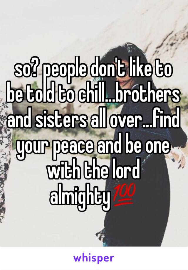 so? people don't like to be told to chill...brothers and sisters all over...find your peace and be one with the lord almighty💯