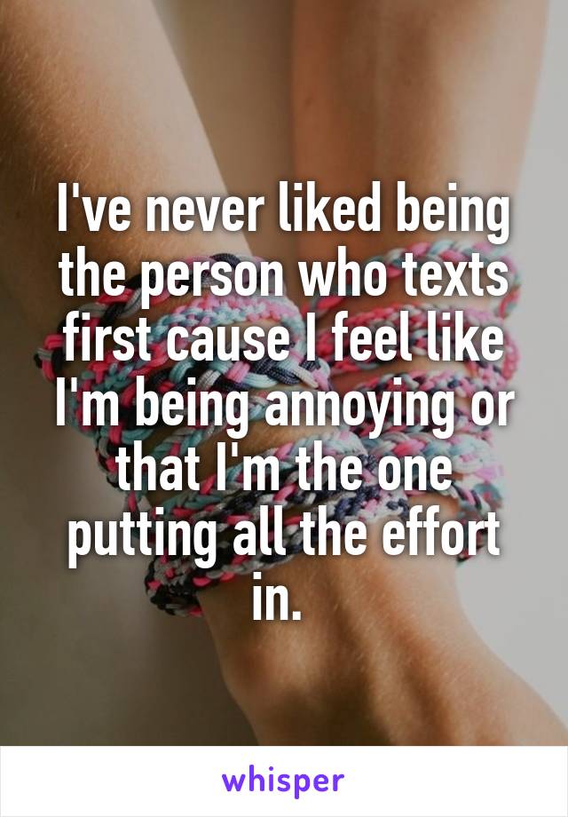 I've never liked being the person who texts first cause I feel like I'm being annoying or that I'm the one putting all the effort in. 