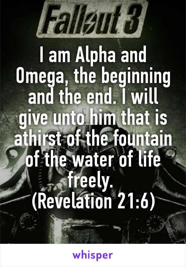 I am Alpha and Omega, the beginning and the end. I will give unto him that is athirst of the fountain of the water of life freely. 
(Revelation 21:6)