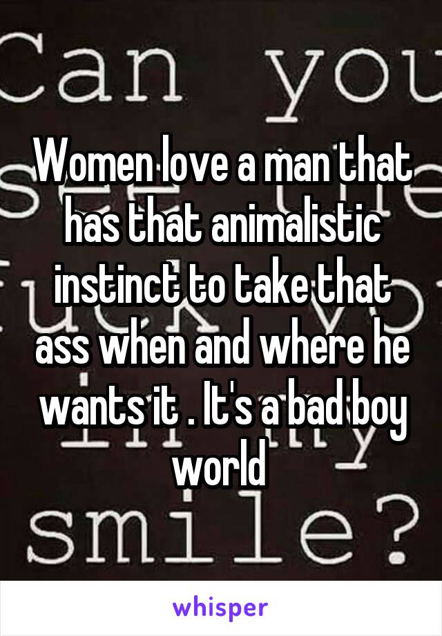 Women love a man that has that animalistic instinct to take that ass when and where he wants it . It's a bad boy world 