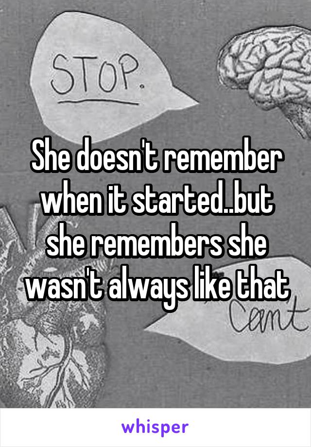 She doesn't remember when it started..but she remembers she wasn't always like that