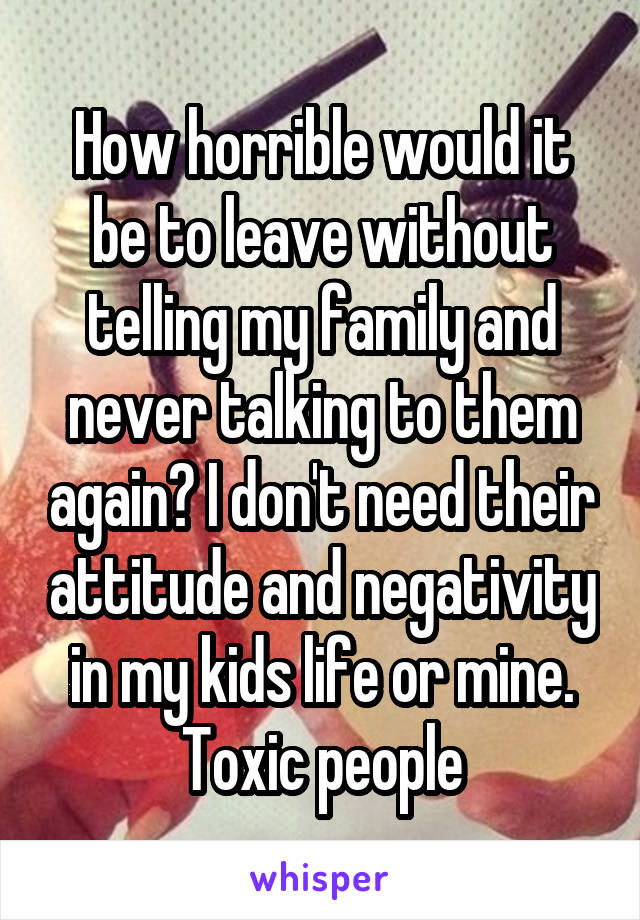 How horrible would it be to leave without telling my family and never talking to them again? I don't need their attitude and negativity in my kids life or mine. Toxic people