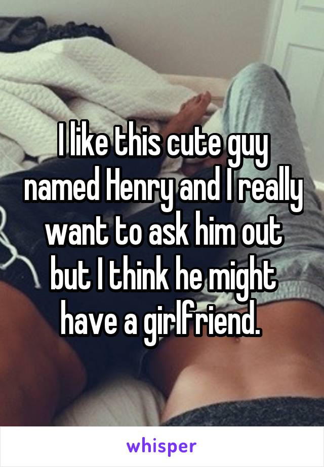 I like this cute guy named Henry and I really want to ask him out but I think he might have a girlfriend. 