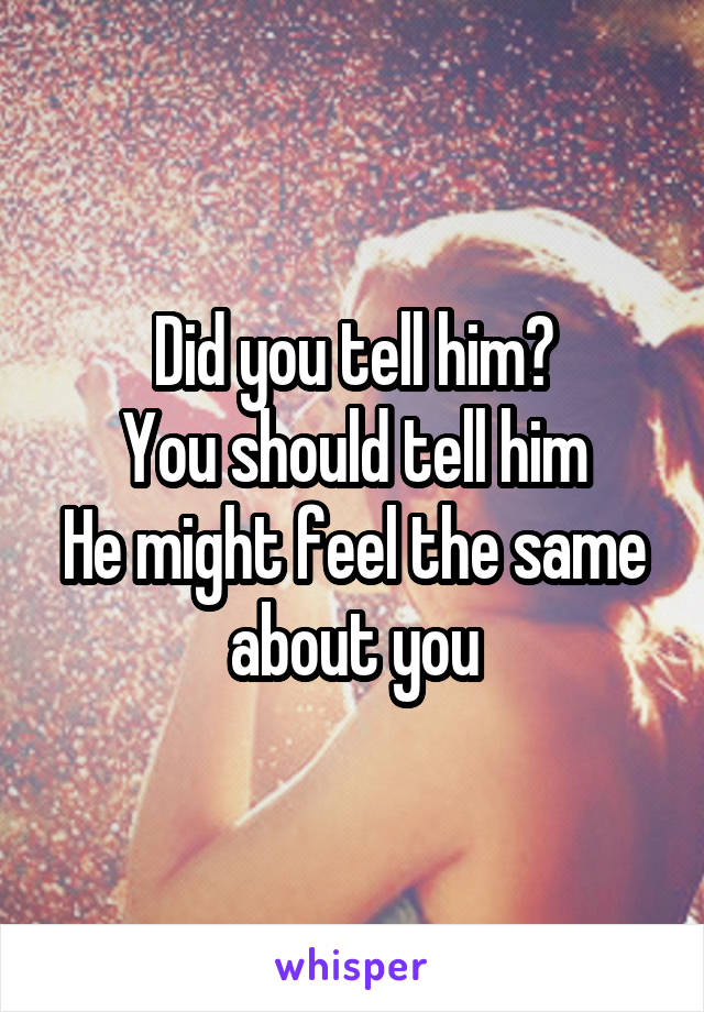 Did you tell him?
You should tell him
He might feel the same about you