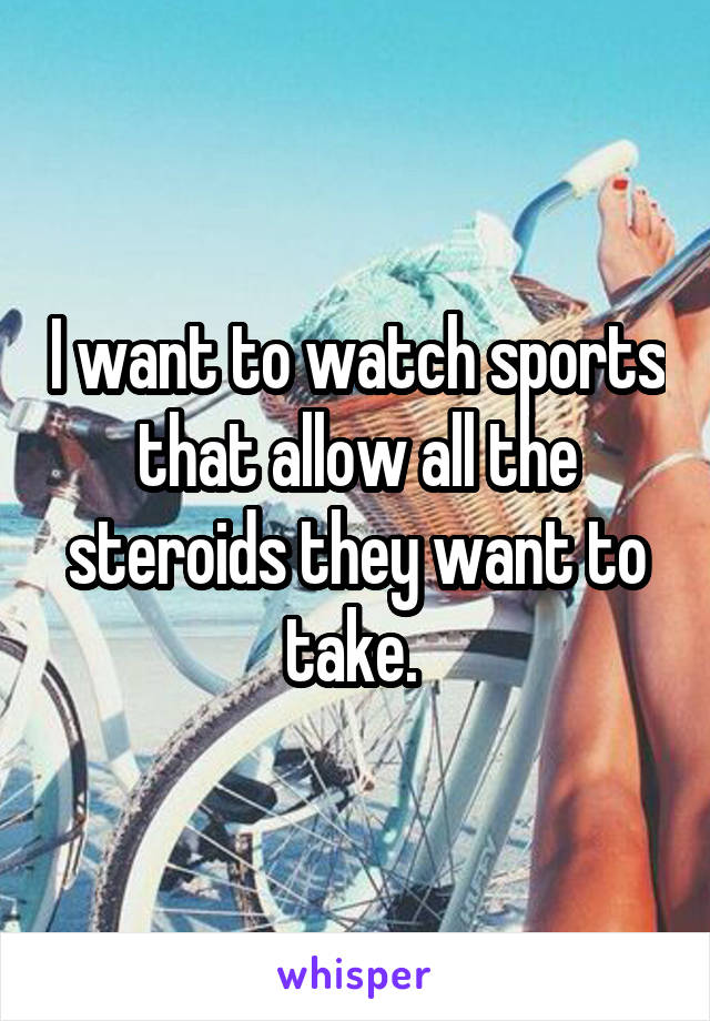 I want to watch sports that allow all the steroids they want to take. 