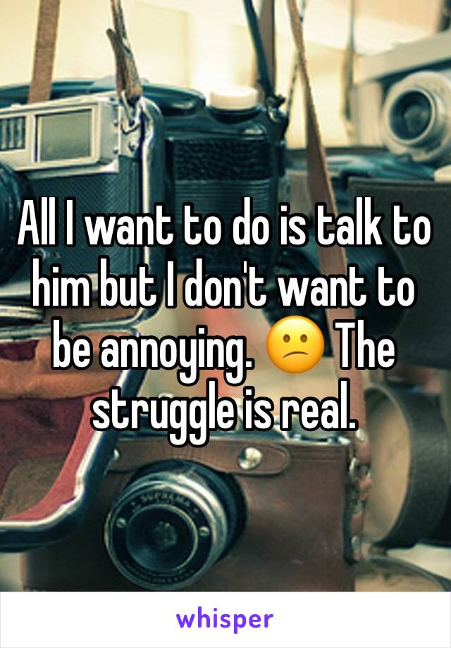 All I want to do is talk to him but I don't want to be annoying. 😕 The struggle is real. 