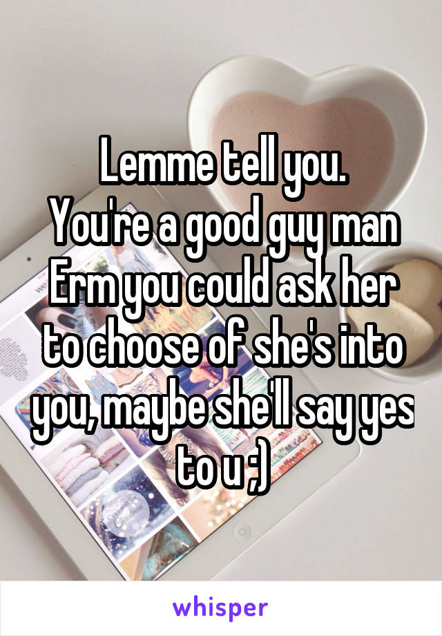 Lemme tell you.
You're a good guy man
Erm you could ask her to choose of she's into you, maybe she'll say yes to u ;)