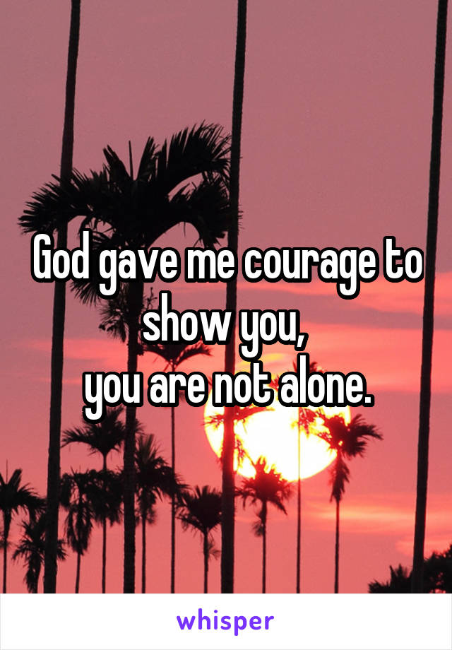 God gave me courage to show you, 
you are not alone.