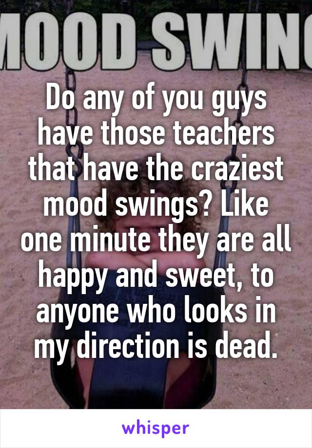 Do any of you guys have those teachers that have the craziest mood swings? Like one minute they are all happy and sweet, to anyone who looks in my direction is dead.