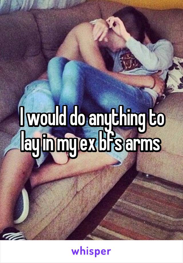 I would do anything to lay in my ex bfs arms 