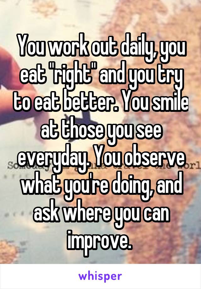 You work out daily, you eat "right" and you try to eat better. You smile at those you see everyday. You observe what you're doing, and ask where you can improve. 