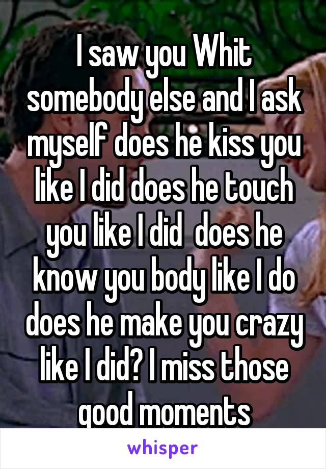 I saw you Whit somebody else and I ask myself does he kiss you like I did does he touch you like I did  does he know you body like I do does he make you crazy like I did? I miss those good moments