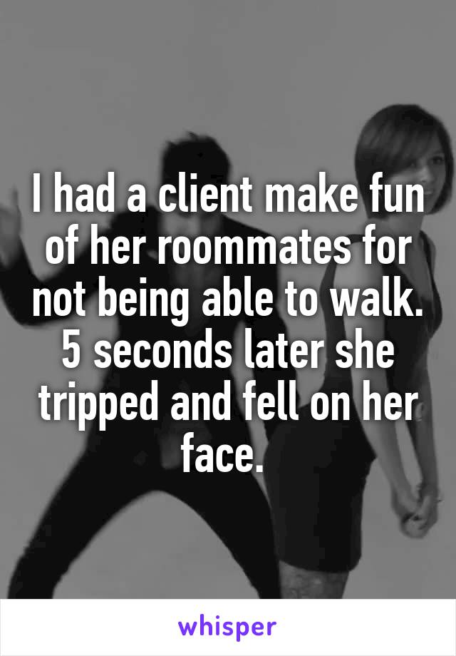 I had a client make fun of her roommates for not being able to walk. 5 seconds later she tripped and fell on her face. 