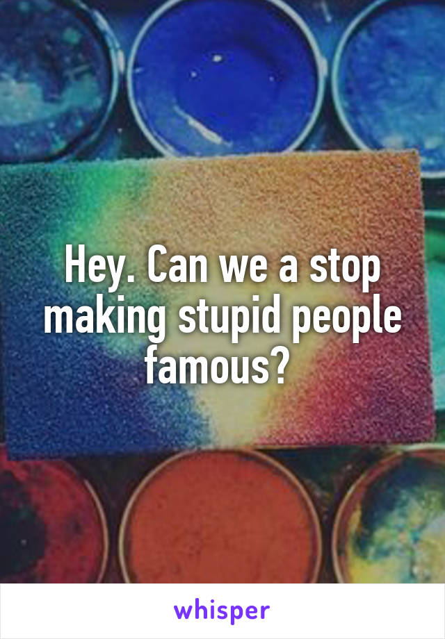 Hey. Can we a stop making stupid people famous? 