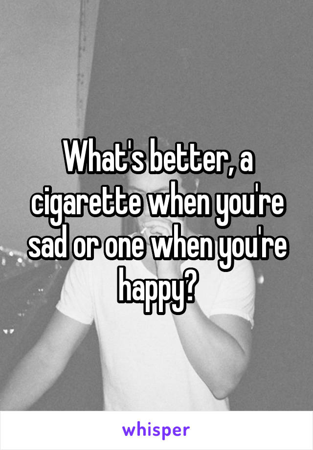 What's better, a cigarette when you're sad or one when you're happy?