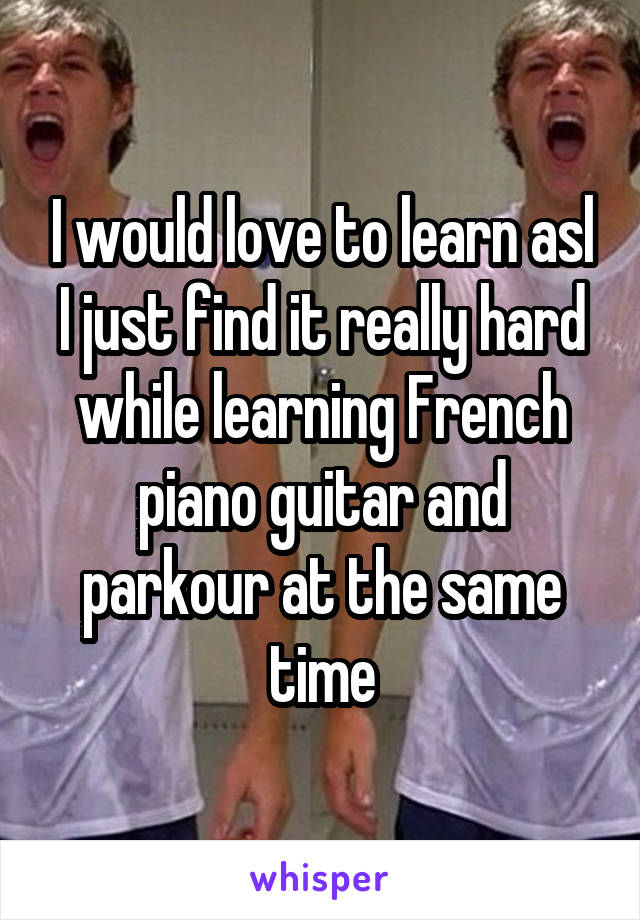 I would love to learn asl I just find it really hard while learning French piano guitar and parkour at the same time