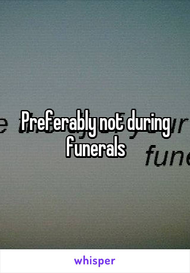 Preferably not during funerals