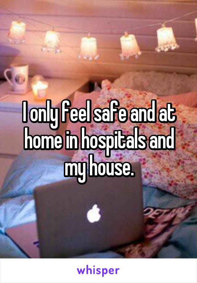 I only feel safe and at home in hospitals and my house.