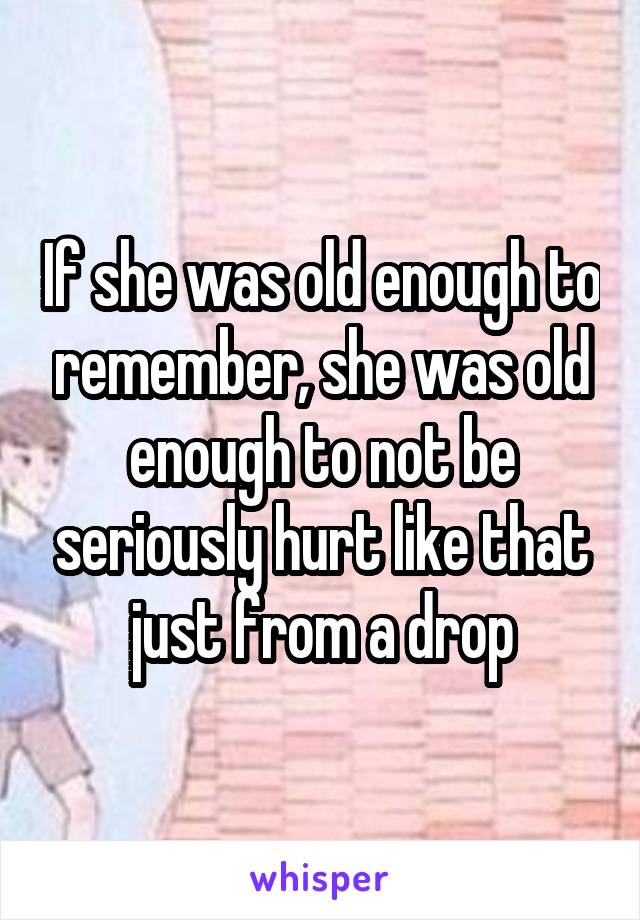 If she was old enough to remember, she was old enough to not be seriously hurt like that just from a drop