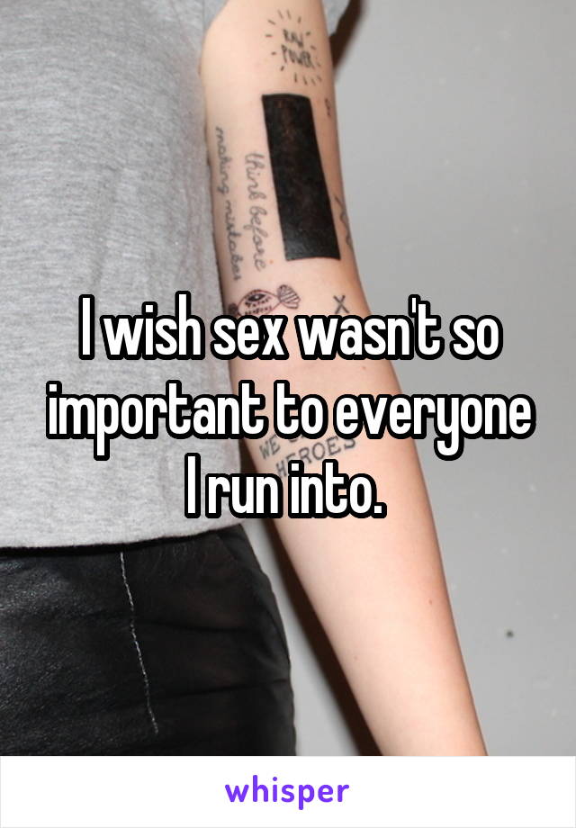 I wish sex wasn't so important to everyone I run into. 