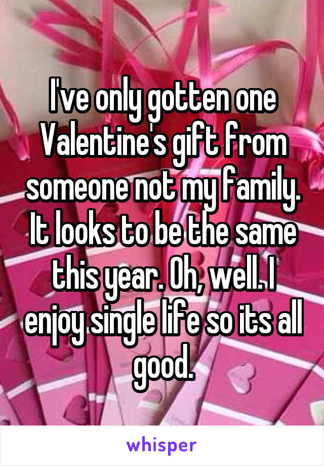 I've only gotten one Valentine's gift from someone not my family. It looks to be the same this year. Oh, well. I enjoy single life so its all good.