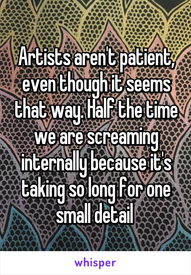 Artists aren't patient, even though it seems that way. Half the time we are screaming internally because it's taking so long for one small detail 