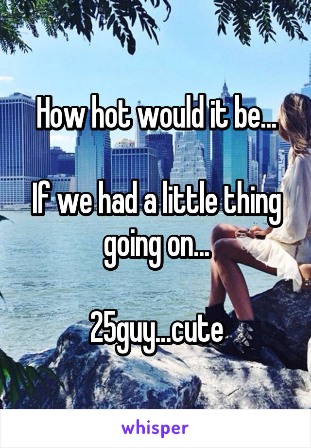 How hot would it be...

If we had a little thing going on...

25guy...cute