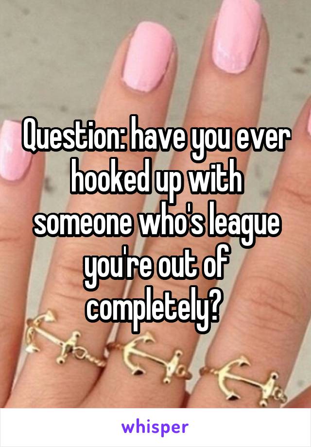 Question: have you ever hooked up with someone who's league you're out of completely? 