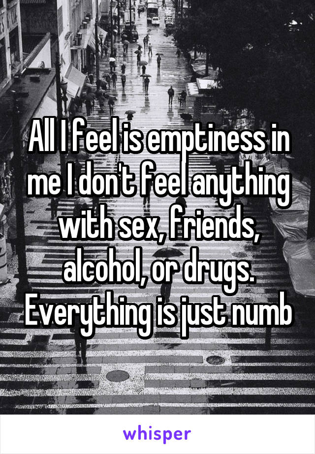 All I feel is emptiness in me I don't feel anything with sex, friends, alcohol, or drugs. Everything is just numb