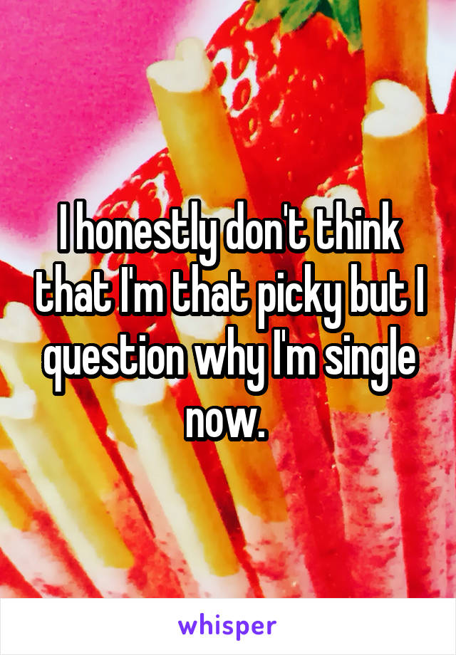 I honestly don't think that I'm that picky but I question why I'm single now. 