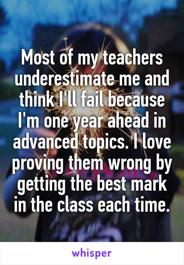 Most of my teachers underestimate me and think I'll fail because I'm one year ahead in advanced topics. I love proving them wrong by getting the best mark in the class each time.