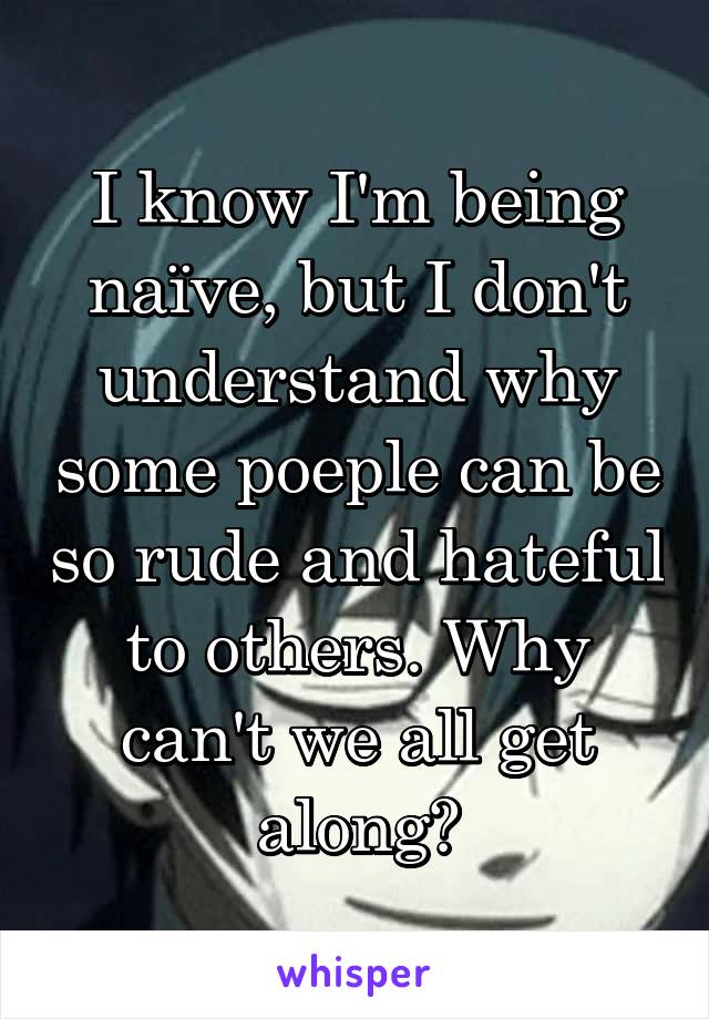 I know I'm being naïve, but I don't understand why some poeple can be so rude and hateful to others. Why can't we all get along?