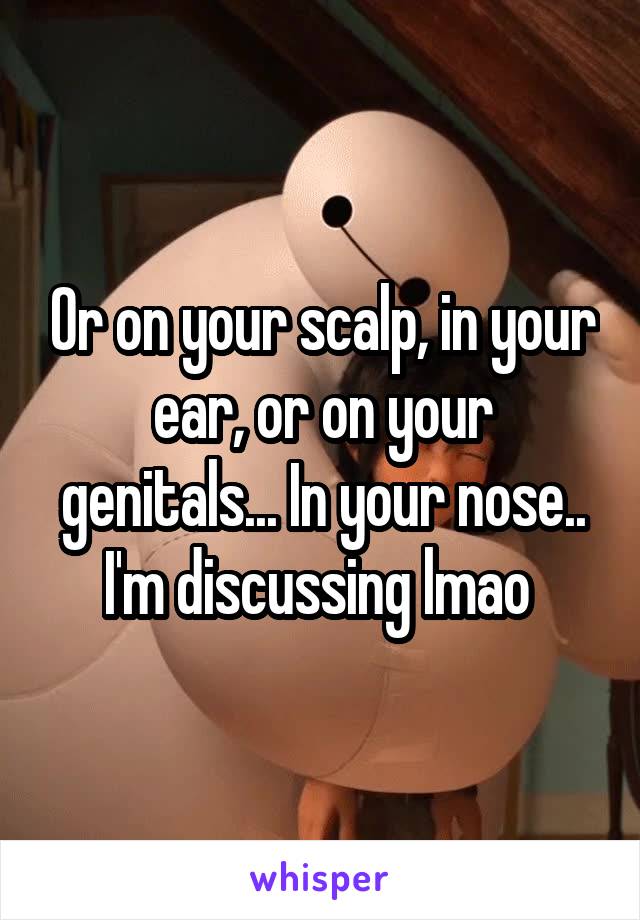 Or on your scalp, in your ear, or on your genitals... In your nose.. I'm discussing lmao 