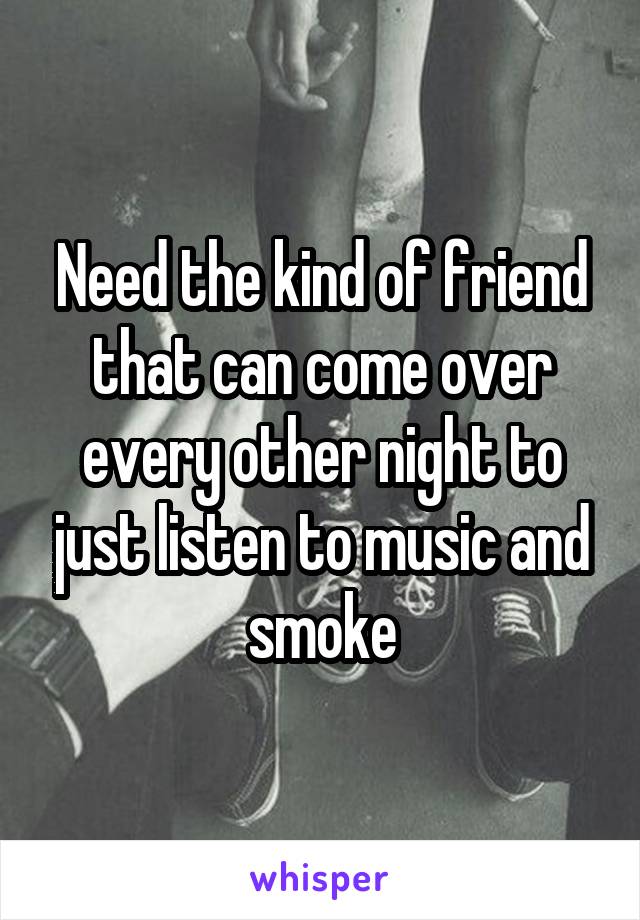 Need the kind of friend that can come over every other night to just listen to music and smoke