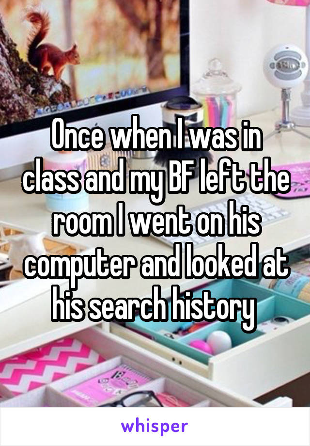 Once when I was in class and my BF left the room I went on his computer and looked at his search history 