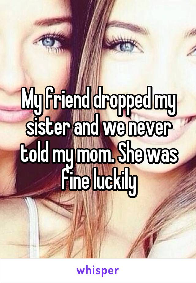 My friend dropped my sister and we never told my mom. She was fine luckily