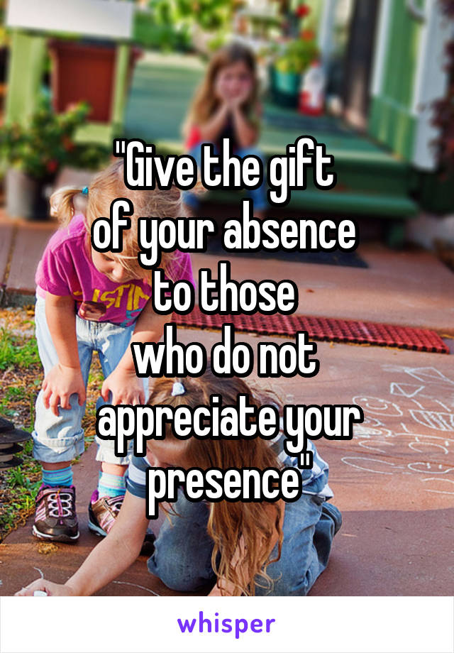 "Give the gift 
of your absence 
to those 
who do not 
appreciate your presence"