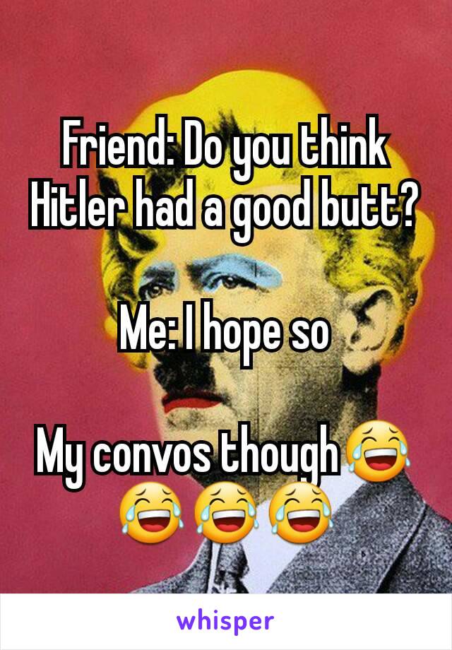 Friend: Do you think Hitler had a good butt?

Me: I hope so

My convos though😂😂😂😂